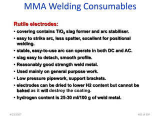 MMA Welding Consumables
   Rutile electrodes:
   • covering contains TiO2 slag former and arc stabiliser.
   • easy to strike arc, less spatter, excellent for positional
     welding.
   • stable, easy-to-use arc can operate in both DC and AC.
   • slag easy to detach, smooth profile.
   • Reasonably good strength weld metal.
   • Used mainly on general purpose work.
   • Low pressure pipework, support brackets.
   • electrodes can be dried to lower H2 content but cannot be
     baked as it will destroy the coating.
   • hydrogen content is 25-30 ml/100 g of weld metal.


4/23/2007                                                         400 of 691
 