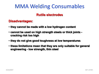 MMA Welding Consumables
                        Rutile electrodes
   Disadvantages:
   • they cannot be made with a low hydrogen content
   • cannot be used on high strength steels or thick joints -
     cracking risk too high
   • they do not give good toughness at low temperatures
   • these limitations mean that they are only suitable for general
     engineering - low strength, thin steel




4/23/2007                                                       401 of 691
 