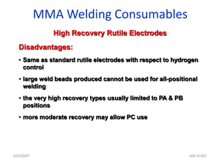 MMA Welding Consumables
               High Recovery Rutile Electrodes
   Disadvantages:
   • Same as standard rutile electrodes with respect to hydrogen
     control
   • large weld beads produced cannot be used for all-positional
     welding
   • the very high recovery types usually limited to PA & PB
     positions
   • more moderate recovery may allow PC use




4/23/2007                                                      404 of 691
 