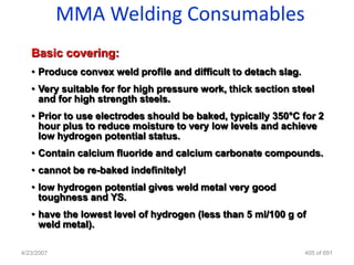 MMA Welding Consumables
   Basic covering:
   • Produce convex weld profile and difficult to detach slag.
   • Very suitable for for high pressure work, thick section steel
     and for high strength steels.
   • Prior to use electrodes should be baked, typically 350°C for 2
     hour plus to reduce moisture to very low levels and achieve
     low hydrogen potential status.
   • Contain calcium fluoride and calcium carbonate compounds.
   • cannot be re-baked indefinitely!
   • low hydrogen potential gives weld metal very good
     toughness and YS.
   • have the lowest level of hydrogen (less than 5 ml/100 g of
     weld metal).

4/23/2007                                                        405 of 691
 