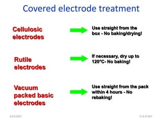 Covered electrode treatment
  Cellulosic               Use straight from the
                           box - No baking/drying!
  electrodes

                           If necessary, dry up to
   Rutile                  120°C- No baking!
   electrodes


   Vacuum                  Use straight from the pack
                           within 4 hours - No
   packed basic            rebaking!
   electrodes
4/23/2007                                            415 of 691
 