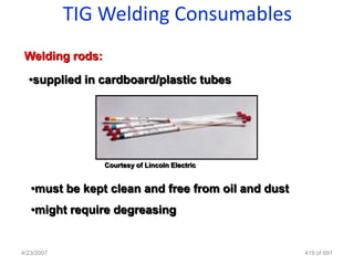 TIG Welding Consumables
 Welding rods:

  •supplied in cardboard/plastic tubes




                 Courtesy of Lincoln Electric


   •must be kept clean and free from oil and dust
   •might require degreasing


4/23/2007                                           419 of 691
 