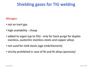Shielding gases for TIG welding

Nitrogen
• not an inert gas
• high availability - cheap
• added to argon (up to 5%) - only for back purge for duplex
  stainless, austenitic stainless steels and copper alloys
• not used for mild steels (age embritlement)
• strictly prohibited in case of Ni and Ni alloys (porosity)



4/23/2007                                                      426 of 691
 