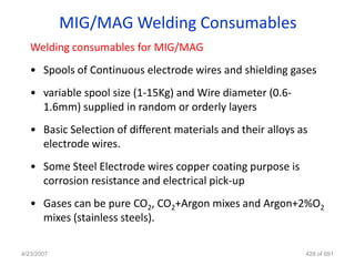 MIG/MAG Welding Consumables
   Welding consumables for MIG/MAG
   • Spools of Continuous electrode wires and shielding gases
   • variable spool size (1-15Kg) and Wire diameter (0.6-
     1.6mm) supplied in random or orderly layers
   • Basic Selection of different materials and their alloys as
     electrode wires.
   • Some Steel Electrode wires copper coating purpose is
     corrosion resistance and electrical pick-up
   • Gases can be pure CO2, CO2+Argon mixes and Argon+2%O2
     mixes (stainless steels).

4/23/2007                                                     428 of 691
 