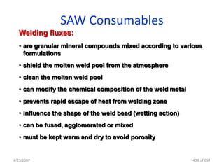 SAW Consumables
  Welding fluxes:
  • are granular mineral compounds mixed according to various
    formulations
  • shield the molten weld pool from the atmosphere
  • clean the molten weld pool
  • can modify the chemical composition of the weld metal
  • prevents rapid escape of heat from welding zone
  • influence the shape of the weld bead (wetting action)
  • can be fused, agglomerated or mixed
  • must be kept warm and dry to avoid porosity


4/23/2007                                                   438 of 691
 