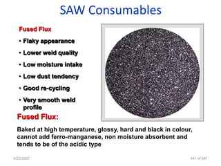 SAW Consumables
   Fused Flux
   • Flaky appearance
   • Lower weld quality
   • Low moisture intake
   • Low dust tendency
   • Good re-cycling
   • Very smooth weld
     profile
  Fused Flux:
  Baked at high temperature, glossy, hard and black in colour,
  cannot add ferro-manganese, non moisture absorbent and
  tends to be of the acidic type

4/23/2007                                                    441 of 691
 