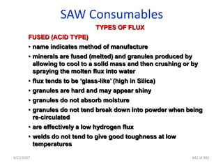 SAW Consumables
                                 TYPES OF FLUX
        FUSED (ACID TYPE)
        • name indicates method of manufacture
        • minerals are fused (melted) and granules produced by
          allowing to cool to a solid mass and then crushing or by
          spraying the molten flux into water
        • flux tends to be „glass-like‟ (high in Silica)
        • granules are hard and may appear shiny
        • granules do not absorb moisture
        • granules do not tend break down into powder when being
          re-circulated
        • are effectively a low hydrogen flux
        • welds do not tend to give good toughness at low
          temperatures

4/23/2007                                                       442 of 691
 