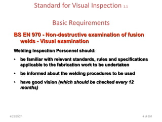 Standard for Visual Inspection 1.1

                      Basic Requirements
   BS EN 970 - Non-destructive examination of fusion
     welds - Visual examination
   Welding Inspection Personnel should:
   •   be familiar with relevant standards, rules and specifications
       applicable to the fabrication work to be undertaken
   •   be informed about the welding procedures to be used
   •   have good vision (which should be checked every 12
       months)




4/23/2007                                                        4 of 691
 