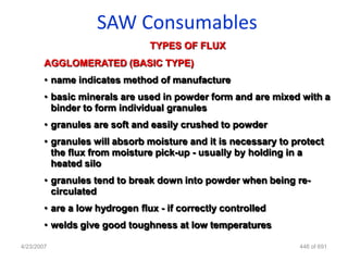 SAW Consumables
                                TYPES OF FLUX
        AGGLOMERATED (BASIC TYPE)
        • name indicates method of manufacture
        • basic minerals are used in powder form and are mixed with a
          binder to form individual granules
        • granules are soft and easily crushed to powder
        • granules will absorb moisture and it is necessary to protect
          the flux from moisture pick-up - usually by holding in a
          heated silo
        • granules tend to break down into powder when being re-
          circulated
        • are a low hydrogen flux - if correctly controlled
        • welds give good toughness at low temperatures

4/23/2007                                                       446 of 691
 