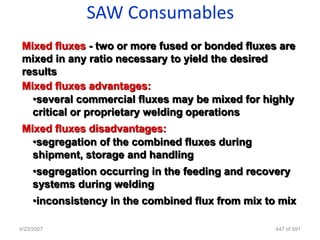 SAW Consumables
 Mixed fluxes - two or more fused or bonded fluxes are
 mixed in any ratio necessary to yield the desired
 results
 Mixed fluxes advantages:
   •several commercial fluxes may be mixed for highly
   critical or proprietary welding operations
 Mixed fluxes disadvantages:
   •segregation of the combined fluxes during
   shipment, storage and handling
     •segregation occurring in the feeding and recovery
     systems during welding
     •inconsistency in the combined flux from mix to mix

4/23/2007                                           447 of 691
 