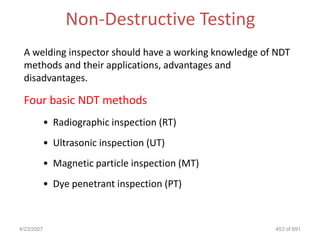 Non-Destructive Testing
 A welding inspector should have a working knowledge of NDT
 methods and their applications, advantages and
 disadvantages.

 Four basic NDT methods
            • Radiographic inspection (RT)
            • Ultrasonic inspection (UT)
            • Magnetic particle inspection (MT)
            • Dye penetrant inspection (PT)



4/23/2007                                              453 of 691
 