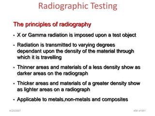 Radiographic Testing
   The principles of radiography
   •   X or Gamma radiation is imposed upon a test object
   •   Radiation is transmitted to varying degrees
       dependant upon the density of the material through
       which it is travelling
   •   Thinner areas and materials of a less density show as
       darker areas on the radiograph
   •   Thicker areas and materials of a greater density show
       as lighter areas on a radiograph
   •   Applicable to metals,non-metals and composites

4/23/2007                                                456 of 691
 