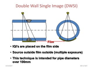 Double Wall Single Image (DWSI)




                                Film
     • IQI‟s are placed on the film side
     • Source outside film outside (multiple exposure)
     • This technique is intended for pipe diameters
       over 100mm
4/23/2007                                              465 of 691
 