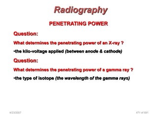 Radiography
                   PENETRATING POWER
   Question:
   What determines the penetrating power of an X-ray ?
   •the kilo-voltage applied (between anode & cathode)

   Question:
   What determines the penetrating power of a gamma ray ?
   •the type of isotope (the wavelength of the gamma rays)




4/23/2007                                                    471 of 691
 