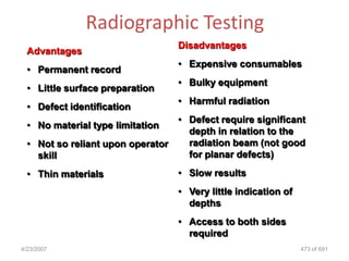 Radiographic Testing
                                   Disadvantages
  Advantages
                                   • Expensive consumables
  • Permanent record
                                   • Bulky equipment
  • Little surface preparation
                                   • Harmful radiation
  • Defect identification
                                   • Defect require significant
  • No material type limitation
                                     depth in relation to the
  • Not so reliant upon operator     radiation beam (not good
    skill                            for planar defects)

  • Thin materials                 • Slow results
                                   • Very little indication of
                                     depths
                                   • Access to both sides
                                     required
4/23/2007                                                        473 of 691
 