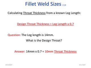 Fillet Weld Sizes            2.14



   Calculating Throat Thickness from a known Leg Length:


             Design Throat Thickness = Leg Length x 0.7


   Question: The Leg length is 14mm.
                   What is the Design Throat?


            Answer: 14mm x 0.7 = 10mm Throat Thickness


4/23/2007                                                 43 of 691
 
