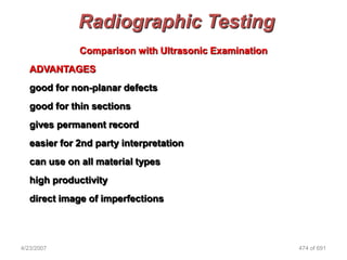 Radiographic Testing
              Comparison with Ultrasonic Examination
   ADVANTAGES
   good for non-planar defects
   good for thin sections
   gives permanent record
   easier for 2nd party interpretation
   can use on all material types
   high productivity
   direct image of imperfections




4/23/2007                                              474 of 691
 