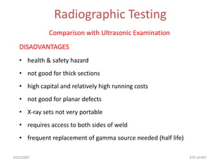 Radiographic Testing
              Comparison with Ultrasonic Examination
   DISADVANTAGES
   • health & safety hazard
   • not good for thick sections
   • high capital and relatively high running costs
   • not good for planar defects
   • X-ray sets not very portable
   • requires access to both sides of weld
   • frequent replacement of gamma source needed (half life)

4/23/2007                                                      475 of 691
 