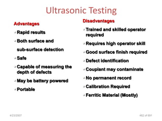 Ultrasonic Testing
                                Disadvantages
   Advantages
                                 Trained and skilled operator
    Rapid results
                                  required
    Both surface and
                                 Requires high operator skill
     sub-surface detection
                                 Good surface finish required
    Safe
                                 Defect identification
    Capable of measuring the
                                 Couplant may contaminate
     depth of defects
                                 No permanent record
    May be battery powered
                                 Calibration Required
    Portable
                                 Ferritic Material (Mostly)



4/23/2007                                                      482 of 691
 
