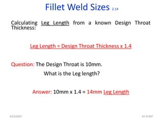 Fillet Weld Sizes          2.14


 Calculating Leg Length from a known Design Throat
 Thickness:


            Leg Length = Design Throat Thickness x 1.4


 Question: The Design Throat is 10mm.
                 What is the Leg length?


            Answer: 10mm x 1.4 = 14mm Leg Length



4/23/2007                                                44 of 691
 
