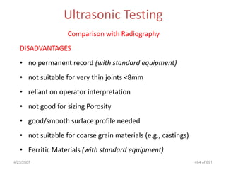 Ultrasonic Testing
                   Comparison with Radiography
   DISADVANTAGES
   • no permanent record (with standard equipment)
   • not suitable for very thin joints <8mm
   • reliant on operator interpretation
   • not good for sizing Porosity
   • good/smooth surface profile needed
   • not suitable for coarse grain materials (e.g., castings)
   • Ferritic Materials (with standard equipment)
4/23/2007                                                       484 of 691
 