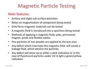 Magnetic Particle Testing
   Main features:
   • Surface and slight sub-surface detection
   • Relies on magnetization of component being tested
   • Only Ferro-magnetic materials can be tested
   • A magnetic field is introduced into a specimen being tested
   • Methods of applying a magnetic field, yoke, permanent
     magnet, prods and flexible cables.
   • Fine particles of iron powder are applied to the test area
   • Any defect which interrupts the magnetic field, will create a
     leakage field, which attracts the particles
   • Any defect will show up as either a dark indication or in the
     case of fluorescent particles under UV-A light a green/yellow
     indication

4/23/2007                                                       486 of 691
 