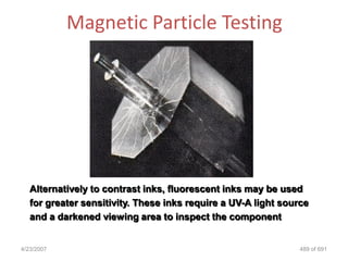 Magnetic Particle Testing




   Alternatively to contrast inks, fluorescent inks may be used
   for greater sensitivity. These inks require a UV-A light source
   and a darkened viewing area to inspect the component


4/23/2007                                                       489 of 691
 