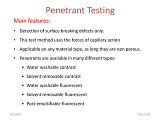 Penetrant Testing
   Main features:
   • Detection of surface breaking defects only.
   • This test method uses the forces of capillary action
   • Applicable on any material type, as long they are non porous.
   • Penetrants are available in many different types:
            • Water washable contrast
            • Solvent removable contrast
            • Water washable fluorescent
            • Solvent removable fluorescent
            • Post-emulsifiable fluorescent

4/23/2007                                                       494 of 691
 