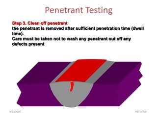 Penetrant Testing
 Step 3. Clean off penetrant
 the penetrant is removed after sufficient penetration time (dwell
 time).
 Care must be taken not to wash any penetrant out off any
 defects present




4/23/2007                                                    497 of 691
 