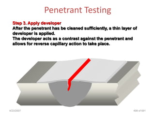 Penetrant Testing
  Step 3. Apply developer
  After the penetrant has be cleaned sufficiently, a thin layer of
  developer is applied.
  The developer acts as a contrast against the penetrant and
  allows for reverse capillary action to take place.




4/23/2007                                                       498 of 691
 