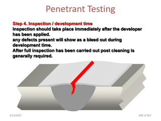 Penetrant Testing
  Step 4. Inspection / development time
  Inspection should take place immediately after the developer
  has been applied.
  any defects present will show as a bleed out during
  development time.
  After full inspection has been carried out post cleaning is
  generally required.




4/23/2007                                                   499 of 691
 