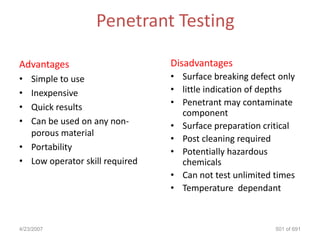 Penetrant Testing

Advantages                      Disadvantages
• Simple to use                 • Surface breaking defect only
• Inexpensive                   • little indication of depths
• Quick results                 • Penetrant may contaminate
                                  component
• Can be used on any non-       • Surface preparation critical
  porous material
                                • Post cleaning required
• Portability                   • Potentially hazardous
• Low operator skill required     chemicals
                                • Can not test unlimited times
                                • Temperature dependant



4/23/2007                                                501 of 691
 