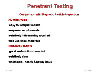 Penetrant Testing
            Comparison with Magnetic Particle Inspection
   ADVANTAGES
   •easy to interpret results
   •no power requirements
   •relatively little training required
   •can use on all materials
   DISADVANTAGES
   •good surface finish needed
   •relatively slow
   •chemicals - health & safety issue


4/23/2007                                                  502 of 691
 