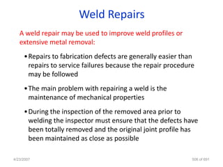 Weld Repairs
   A weld repair may be used to improve weld profiles or
   extensive metal removal:
     •Repairs to fabrication defects are generally easier than
      repairs to service failures because the repair procedure
      may be followed
     •The main problem with repairing a weld is the
      maintenance of mechanical properties
     •During the inspection of the removed area prior to
      welding the inspector must ensure that the defects have
      been totally removed and the original joint profile has
      been maintained as close as possible

4/23/2007                                                    506 of 691
 