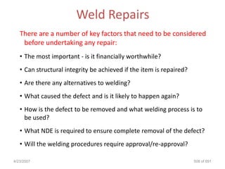 Weld Repairs
   There are a number of key factors that need to be considered
    before undertaking any repair:
   • The most important - is it financially worthwhile?
   • Can structural integrity be achieved if the item is repaired?
   • Are there any alternatives to welding?
   • What caused the defect and is it likely to happen again?
   • How is the defect to be removed and what welding process is to
     be used?
   • What NDE is required to ensure complete removal of the defect?
   • Will the welding procedures require approval/re-approval?

4/23/2007                                                            508 of 691
 