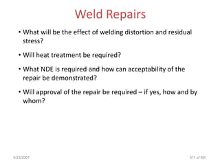 Weld Repairs
  • What will be the effect of welding distortion and residual
    stress?
  • Will heat treatment be required?
  • What NDE is required and how can acceptability of the
    repair be demonstrated?
  • Will approval of the repair be required – if yes, how and by
    whom?




4/23/2007                                                    511 of 691
 