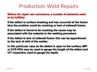 Production Weld Repairs
  Before the repair can commence, a number of elements need
  to be fulfilled:
  If the defect is surface breaking and has occurred at the fusion
  face the problem could be cracking or lack of sidewall fusion.
  If the defect is found to be cracking the cause may be
  associated with the material or the welding procedure
  If the defect is lack of sidewall fusion this can be apportioned
  to the lack of skill of the welder.
  In this particular case as the defect is open to the surface, MPI
  or DYE-PEN may be used to gauge the length of the defect and
  U/T inspection used to gauge the depth.




4/23/2007                                                       512 of 691
 