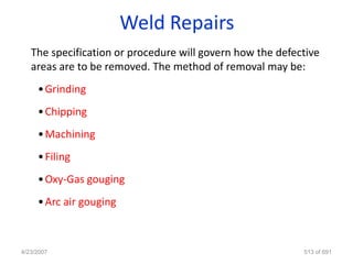 Weld Repairs
   The specification or procedure will govern how the defective
   areas are to be removed. The method of removal may be:
     • Grinding
     • Chipping
     • Machining
     • Filing
     • Oxy-Gas gouging
     • Arc air gouging



4/23/2007                                                  513 of 691
 