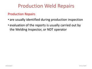Production Weld Repairs
   Production Repairs
   • are usually identified during production inspection
   • evaluation of the reports is usually carried out by
     the Welding Inspector, or NDT operator




4/23/2007                                             516 of 691
 