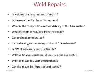 Weld Repairs
  • Is welding the best method of repair?
  • Is the repair really like earlier repairs?
  • What is the composition and weldability of the base metal?
  • What strength is required from the repair?
  • Can preheat be tolerated?
  • Can softening or hardening of the HAZ be tolerated?
  • Is PWHT necessary and practicable?
  • Will the fatigue resistance of the repair be adequate?
  • Will the repair resist its environment?
  • Can the repair be inspected and tested?
4/23/2007                                                        521 of 691
 