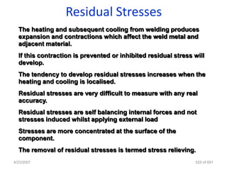 Residual Stresses
  The heating and subsequent cooling from welding produces
  expansion and contractions which affect the weld metal and
  adjacent material.
  If this contraction is prevented or inhibited residual stress will
  develop.
  The tendency to develop residual stresses increases when the
  heating and cooling is localised.
  Residual stresses are very difficult to measure with any real
  accuracy.
  Residual stresses are self balancing internal forces and not
  stresses induced whilst applying external load
  Stresses are more concentrated at the surface of the
  component.
  The removal of residual stresses is termed stress relieving.
4/23/2007                                                       525 of 691
 