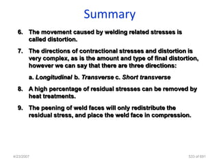 Summary
  6. The movement caused by welding related stresses is
     called distortion.
  7. The directions of contractional stresses and distortion is
     very complex, as is the amount and type of final distortion,
     however we can say that there are three directions:
        a. Longitudinal b. Transverse c. Short transverse
  8. A high percentage of residual stresses can be removed by
     heat treatments.
  9. The peening of weld faces will only redistribute the
     residual stress, and place the weld face in compression.




4/23/2007                                                    533 of 691
 