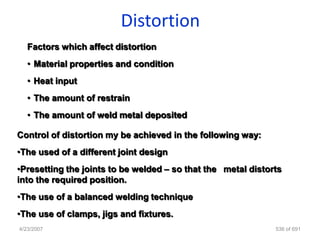 Distortion
   Factors which affect distortion
   • Material properties and condition
   • Heat input
   • The amount of restrain
   • The amount of weld metal deposited

Control of distortion my be achieved in the following way:
•The used of a different joint design
•Presetting the joints to be welded – so that the metal distorts
into the required position.
•The use of a balanced welding technique
•The use of clamps, jigs and fixtures.
4/23/2007                                                     536 of 691
 