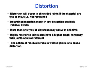 Distortion
  • Distortion will occur in all welded joints if the material are
    free to move i.e. not restrained
  • Restrained materials result in low distortion but high
    residual stress
  • More than one type of distortion may occur at one time
  • Highly restrained joints also have a higher crack tendency
    than joints of a low restraint
  • The action of residual stress in welded joints is to cause
   distortion




4/23/2007                                                        537 of 691
 