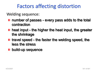 Factors affecting distortion
 Welding sequence:
       number of passes - every pass adds to the total
       contraction
       heat input - the higher the heat input, the greater
       the shrinkage
       travel speed - the faster the welding speed, the
       less the stress
       build-up sequence



4/23/2007                                           541 of 691
 