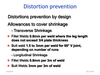 Distortion prevention
  Distortions prevention by design
  Allowances to cover shrinkage
      - Transverse Shrinkage
      Fillet Welds 0.8mm per weld where the leg length
      does not exceed 3/4 plate thickness
      Butt weld 1.5 to 3mm per weld for 60° V joint,
      depending on number of runs
      - Longitudinal Shrinkage
      Fillet Welds 0.8mm per 3m of weld
      Butt Welds 3mm per 3m of weld
4/23/2007                                              552 of 691
 