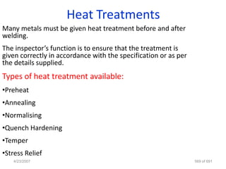 Heat Treatments
Many metals must be given heat treatment before and after
welding.
The inspector’s function is to ensure that the treatment is
given correctly in accordance with the specification or as per
the details supplied.
Types of heat treatment available:
•Preheat
•Annealing
•Normalising
•Quench Hardening
•Temper
•Stress Relief
   4/23/2007                                                     569 of 691
 