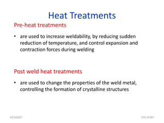 Heat Treatments
   Pre-heat treatments
   • are used to increase weldability, by reducing sudden
     reduction of temperature, and control expansion and
     contraction forces during welding



   Post weld heat treatments
   • are used to change the properties of the weld metal,
     controlling the formation of crystalline structures




4/23/2007                                                   570 of 691
 
