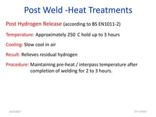 Post Weld -Heat Treatments
Post Hydrogen Release (according to BS EN1011-2)
Temperature: Approximately 250 C hold up to 3 hours
Cooling: Slow cool in air
Result: Relieves residual hydrogen
Procedure: Maintaining pre-heat / interpass temperature after
           completion of welding for 2 to 3 hours.




 4/23/2007                                                 571 of 691
 