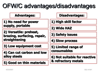 OFW/C advantages/disadvantages
             Advantages:           Disadvantages:
1) No need for power          1) High skill factor
supply, portable
                              2) Wide HAZ
2) Versatile: preheat,
brazing, surfacing, repair,   3) Safety issues
straightening                 4) Slow process
3) Low equipment cost         5) Limited range of
                              consumables
4) Can cut carbon and low
alloy steels                  6) Not suitable for reactive
                              & refractory metals
5) Good on thin materials
 4/23/2007                                           592 of 691
 